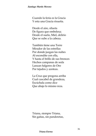 Santiago Martín Moreno
Cuando la feria es la Gracia
Y esta una Gracia risueña.
Desde el aire, silueta
De figura que embelesa;
Desde el suelo, Miel, delirio
Que se sube a la cabeza.
También tiene una Torre
Mirador de las estrellas
Por donde juegan las nubes
Al escondite con ella,
Y hasta el brillo de sus bronces
Hechos campanas de seda
Lanzan fulgores de Oro
Por tejados y azoteas.
La Cruz que pregona arriba
Cual cascabel de grandeza,
Escúchala como dice
Que abajo lo mismo reza.
Triana, siempre Triana,
Sin gaitas, sin panderetas,
Triana Eterna
36
 