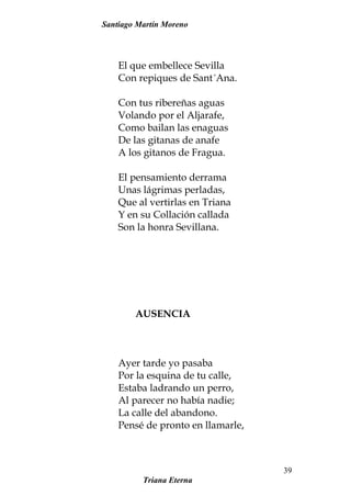 Santiago Martín Moreno
El que embellece Sevilla
Con repiques de Sant´Ana.
Con tus ribereñas aguas
Volando por el Aljarafe,
Como bailan las enaguas
De las gitanas de anafe
A los gitanos de Fragua.
El pensamiento derrama
Unas lágrimas perladas,
Que al vertirlas en Triana
Y en su Collación callada
Son la honra Sevillana.
AUSENCIA
Ayer tarde yo pasaba
Por la esquina de tu calle,
Estaba ladrando un perro,
Al parecer no había nadie;
La calle del abandono.
Pensé de pronto en llamarle,
Triana Eterna
39
 