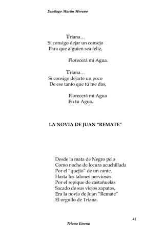 Santiago Martín Moreno
Triana…
Si consigo dejar un consejo
Para que alguien sea feliz,
Florecerá mi Agua.
Triana…
Si consigo dejarte un poco
De ese tanto que tú me das,
Florecerá mi Agua
En tu Agua.
LA NOVIA DE JUAN “REMATE”
Desde la mata de Negro pelo
Como noche de locura acuchillada
Por el “quejío” de un cante,
Hasta los talones nerviosos
Por el repique de castañuelas
Sacado de sus viejos zapatos,
Era la novia de Juan “Remate”
El orgullo de Triana.
Triana Eterna
41
 