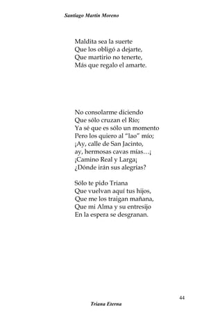Santiago Martín Moreno
Maldita sea la suerte
Que los obligó a dejarte,
Que martirio no tenerte,
Más que regalo el amarte.
No consolarme diciendo
Que sólo cruzan el Río;
Ya sé que es sólo un momento
Pero los quiero al “lao” mío;
¡Ay, calle de San Jacinto,
ay, hermosas cavas mías…¡
¡Camino Real y Larga¡
¿Dónde irán sus alegrías?
Sólo te pido Triana
Que vuelvan aquí tus hijos,
Que me los traigan mañana,
Que mi Alma y su entresijo
En la espera se desgranan.
Triana Eterna
44
 