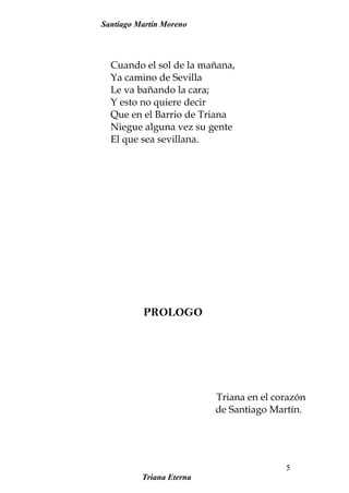 Santiago Martín Moreno
Cuando el sol de la mañana,
Ya camino de Sevilla
Le va bañando la cara;
Y esto no quiere decir
Que en el Barrio de Triana
Niegue alguna vez su gente
El que sea sevillana.
PROLOGO
Triana en el corazón
de Santiago Martín.
Triana Eterna
5
 