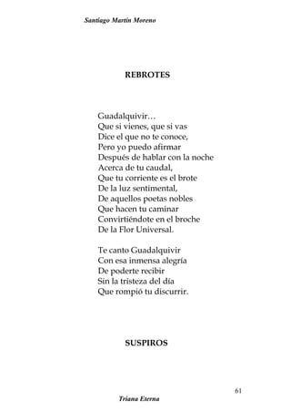 Santiago Martín Moreno
REBROTES
Guadalquivir…
Que si vienes, que si vas
Dice el que no te conoce,
Pero yo puedo afirmar
Después de hablar con la noche
Acerca de tu caudal,
Que tu corriente es el brote
De la luz sentimental,
De aquellos poetas nobles
Que hacen tu caminar
Convirtiéndote en el broche
De la Flor Universal.
Te canto Guadalquivir
Con esa inmensa alegría
De poderte recibir
Sin la tristeza del día
Que rompió tu discurrir.
SUSPIROS
Triana Eterna
61
 