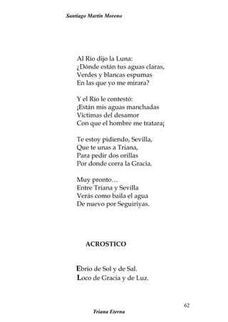 Santiago Martín Moreno
Al Río dijo la Luna:
¿Dónde están tus aguas claras,
Verdes y blancas espumas
En las que yo me mirara?
Y el Río le contestó:
¡Están mis aguas manchadas
Víctimas del desamor
Con que el hombre me tratara¡
Te estoy pidiendo, Sevilla,
Que te unas a Triana,
Para pedir dos orillas
Por donde corra la Gracia.
Muy pronto…
Entre Triana y Sevilla
Verás como baila el agua
De nuevo por Seguiriyas.
ACROSTICO
Ebrio de Sol y de Sal.
Loco de Gracia y de Luz.
Triana Eterna
62
 