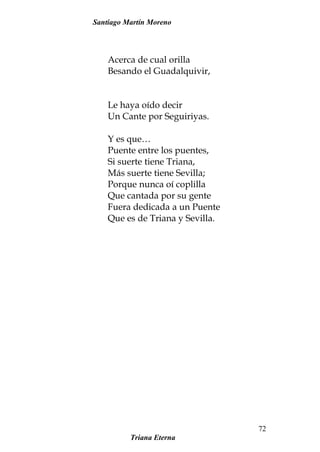 Santiago Martín Moreno
Acerca de cual orilla
Besando el Guadalquivir,
Le haya oído decir
Un Cante por Seguiriyas.
Y es que…
Puente entre los puentes,
Si suerte tiene Triana,
Más suerte tiene Sevilla;
Porque nunca oí coplilla
Que cantada por su gente
Fuera dedicada a un Puente
Que es de Triana y Sevilla.
Triana Eterna
72
 