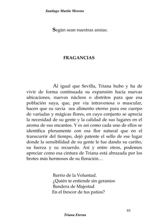 Santiago Martín Moreno
Según sean nuestras ansias.
FRAGANCIAS
Al igual que Sevilla, Triana hubo y ha de
vivir de forma continuada su expansión hacia nuevas
ubicaciones, nuevos núcleos o distritos para que esa
población suya, que, por vía intravenosa o muscular,
hacen que su savia sea alimento eterno para ese cuerpo
de variadas y mágicas flores, en cuyo conjunto se aprecia
la necesidad de su gente y la calidad de sus lugares en el
aroma de sus encantos. Y es así como cada uno de ellos se
identifica plenamente con esa flor natural que en el
transcurrir del tiempo, dejó patente el sello de ese lugar
donde la sensibilidad de su gente le fue dando su cariño,
su fuerza y su recuerdo. Así y entre otros, podemos
apreciar como esa cintura de Triana está abrazada por los
brotes más hermosos de su floración…
Barrio de la Voluntad.
¿Quién te entiende sin geranios
Bandera de Majestad
En el frescor de tus patios?
Triana Eterna
85
 