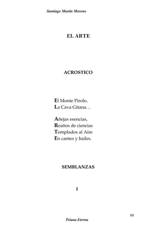 Santiago Martín Moreno
EL ARTE
ACROSTICO
El Monte Pirolo.
La Cava Gitana…
Añejas esencias,
Reaños de ciencias
Templados al Aire
En cantes y bailes.
SEMBLANZAS
I
Triana Eterna
88
 