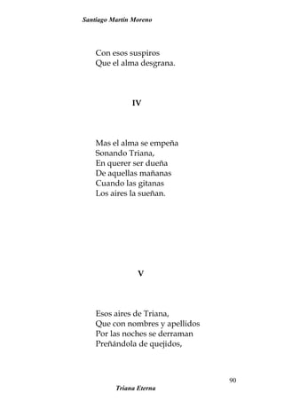 Santiago Martín Moreno
Con esos suspiros
Que el alma desgrana.
IV
Mas el alma se empeña
Sonando Triana,
En querer ser dueña
De aquellas mañanas
Cuando las gitanas
Los aires la sueñan.
V
Esos aires de Triana,
Que con nombres y apellidos
Por las noches se derraman
Preñándola de quejidos,
Triana Eterna
90
 