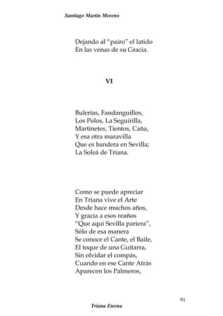 Santiago Martín Moreno
Dejando al “pairo” el latido
En las venas de su Gracia.
VI
Bulerías, Fandanguillos,
Los Polos, La Seguirilla,
Martinetes, Tientos, Caña,
Y esa otra maravilla
Que es bandera en Sevilla;
La Soleá de Triana.
Como se puede apreciar
En Triana vive el Arte
Desde hace muchos años,
Y gracia a esos reaños
“Que aquí Sevilla pariera”,
Sólo de esa manera
Se conoce el Cante, el Baile,
El toque de una Guitarra,
Sin olvidar el compás,
Cuando en ese Cante Atrás
Aparecen los Palmeros,
Triana Eterna
91
 
