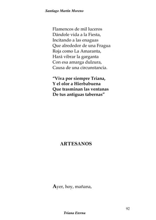 Santiago Martín Moreno
Flamencos de mil luceros
Dándole vida a la Fiesta,
Incitando a las enaguas
Que alrededor de una Fragua
Roja como La Amaranta,
Hará vibrar la garganta
Con esa amarga dulzura,
Causa de una circunstancia.
“Viva por siempre Triana,
Y el olor a Hierbabuena
Que trasminan las ventanas
De tus antiguas tabernas”
ARTESANOS
Ayer, hoy, mañana,
Triana Eterna
92
 