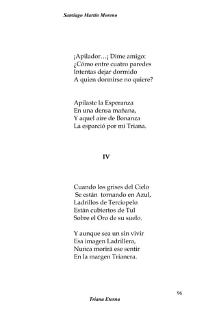 Santiago Martín Moreno
¡Apilador…¡ Dime amigo:
¿Cómo entre cuatro paredes
Intentas dejar dormido
A quien dormirse no quiere?
Apilaste la Esperanza
En una densa mañana,
Y aquel aire de Bonanza
La esparció por mi Triana.
IV
Cuando los grises del Cielo
Se están tornando en Azul,
Ladrillos de Terciopelo
Están cubiertos de Tul
Sobre el Oro de su suelo.
Y aunque sea un sin vivir
Esa imagen Ladrillera,
Nunca morirá ese sentir
En la margen Trianera.
Triana Eterna
96
 