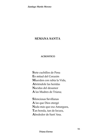 Santiago Martín Moreno
SEMANA SANTA
ACROSTICO
Siete cuchillos de Pena
En mitad del Corazón
Muerden con rabia la Vida,
Abriéndole las heridas
Nacidas del desamor
A las Madres de Triana;
Silenciosas Sevillanas
A las que Dios otorgó
Nada más que esa Amargura,
Tan honda, tan de locura,
Alrededor de Sant´Ana.
Triana Eterna
98
 