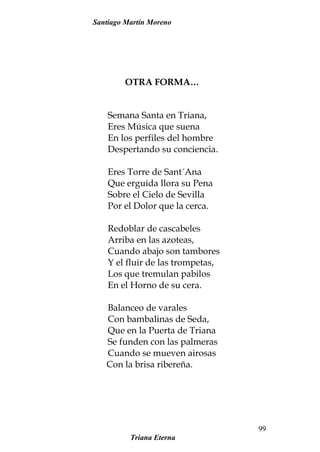 Santiago Martín Moreno
OTRA FORMA…
Semana Santa en Triana,
Eres Música que suena
En los perfiles del hombre
Despertando su conciencia.
Eres Torre de Sant´Ana
Que erguida llora su Pena
Sobre el Cielo de Sevilla
Por el Dolor que la cerca.
Redoblar de cascabeles
Arriba en las azoteas,
Cuando abajo son tambores
Y el fluir de las trompetas,
Los que tremulan pabilos
En el Horno de su cera.
Balanceo de varales
Con bambalinas de Seda,
Que en la Puerta de Triana
Se funden con las palmeras
Cuando se mueven airosas
Con la brisa ribereña.
Triana Eterna
99
 