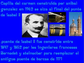 Capilla del carmen construida por anibal
gonzalez en 1962 se alza al final del punte
de isabel II




.puente de isabel II fue constrido entre
1847 y 1852 por los ingenieros franceses
Bernadet y steinacher para reemplazar el
antiguo puente de barcas de 1171
 