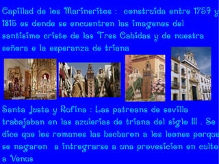 Capillad de los Marineritos : construida entre 1759 y
1815 es donde se encuentren las imagenes del
santisimo cristo de las Tres Cahidas y de nuestra
señora e la esperanza de triana




Santa Justa y Rufina : Las patroans de sevilla
trabajaban en las azulerias de triana del siglo III . Se
dice que los romanos las hecharon a los leones porque
se nagaron a intregrarse a una provesicion en culto
a Venus
 
