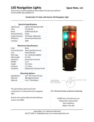 LED Navigation Lights Signal Mate, LLC
Government, Commercial &Recreational Marine Vesselsupto164 feet
CertifiedABYC-A16, COLREGS’72
Combination Tri-Color with Anchor LED Navigation Light
Signal Mate, LLC • Baltimore Maryland
410-777-5550 • info@signalmate.com • www.signalmate.com
50,000 hours of continuous use
Waterproof / Submersible
Easy Installation
Made in the USA
Electrical Specifications
LightSource LightEmittingDiode (LED)
Volts 9 to 30 VDC
Amps 0.300 Amps@ 12v
Reverse Polarity Diode
Surge Protection TVS Diode,1500 watts
EMI Noise Active Noise Reduction
Visibility 2NM
Mechanical Specifications
Color Black
Fixture HeatSink Hard CoatedAluminum
Lens Polycarbonate
Wire Type UV, Conductor20AWG
Wire Length 2.5 feet
Cable Exit Horizontal orVertical
Weight 11 oz
Height 4.5 inches
Diameter 1.5 inches
Durability Waterproof,VibrationProof
Mounting Options
LightBottom 1/4 * 20 Female Threads
Optional 360 Degree Bracket
Optional ¾ or 1” Pole Mount
The specificationsaboveare forthe
combinationTri-ColorwithAnchornavigation
light.
Builtforand usedby USCG and otherMilitary
vesselssince 2004.
1/4 * 20 Female Threads on Bottom for Mounting
 