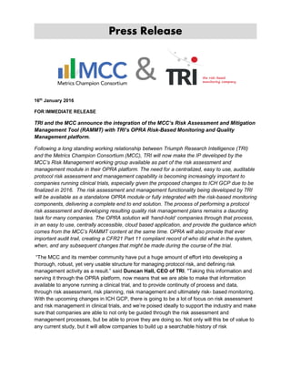 Press Release
16th
January 2016
FOR IMMEDIATE RELEASE
TRI and the MCC announce the integration of the MCC’s Risk Assessment and Mitigation
Management Tool (RAMMT) with TRI’s OPRA Risk-Based Monitoring and Quality
Management platform.
Following a long standing working relationship between Triumph Research Intelligence (TRI)
and the Metrics Champion Consortium (MCC), TRI will now make the IP developed by the
MCC’s Risk Management working group available as part of the risk assessment and
management module in their OPRA platform. The need for a centralized, easy to use, auditable
protocol risk assessment and management capability is becoming increasingly important to
companies running clinical trials, especially given the proposed changes to ICH GCP due to be
finalized in 2016. The risk assessment and management functionality being developed by TRI
will be available as a standalone OPRA module or fully integrated with the risk-based monitoring
components, delivering a complete end to end solution. The process of performing a protocol
risk assessment and developing resulting quality risk management plans remains a daunting
task for many companies. The OPRA solution will ‘hand-hold’ companies through that process,
in an easy to use, centrally accessible, cloud based application, and provide the guidance which
comes from the MCC’s RAMMT content at the same time. OPRA will also provide that ever
important audit trail, creating a CFR21 Part 11 compliant record of who did what in the system,
when, and any subsequent changes that might be made during the course of the trial.
“The MCC and its member community have put a huge amount of effort into developing a
thorough, robust, yet very usable structure for managing protocol risk, and defining risk
management activity as a result.” said Duncan Hall, CEO of TRI. "Taking this information and
serving it through the OPRA platform, now means that we are able to make that information
available to anyone running a clinical trial, and to provide continuity of process and data,
through risk assessment, risk planning, risk management and ultimately risk- based monitoring.
With the upcoming changes in ICH GCP, there is going to be a lot of focus on risk assessment
and risk management in clinical trials, and we’re poised ideally to support the industry and make
sure that companies are able to not only be guided through the risk assessment and
management processes, but be able to prove they are doing so. Not only will this be of value to
any current study, but it will allow companies to build up a searchable history of risk
 