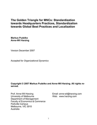 The Golden Triangle for MNCs: Standardization
towards Headquarters Practices, Standardization
towards Global Best Practices and Localization


Markus Pudelko
Anne-Wil Harzing



Version December 2007



Accepted for Organizational Dynamics




Copyright © 2007 Markus Pudelko and Anne-Wil Harzing. All rights re-
served.


Prof. Anne-Wil Harzing                 Email: anne-wil@harzing.com
University of Melbourne                Web: www.harzing.com
Department of Management
Faculty of Economics & Commerce
Parkville Campus
Melbourne, VIC 3010
Australia



                                   1
 