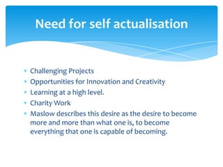 Need for self actualisation
Challenging Projects
Opportunities for Innovation and Creativity
Learning at a high level.
Charity Work
Maslow describes this desire as the desire to become
more and more than what one is, to become
everything that one is capable of becoming.