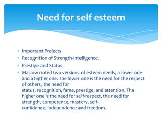 Need for self esteem
Important Projects
Recognition of Strength-Intelligence.
Prestige and Status
Maslow noted two versions of esteem needs, a lower one
and a higher one. The lower one is the need for the respect
of others, the need for
status, recognition, fame, prestige, and attention. The
higher one is the need for self-respect, the need for
strength, competence, mastery, self-
confidence, independence and freedom.