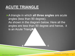 ACUTE TRIANGLE
A triangle in which all three angles are acute
angles (less than 90 degree).
As shown in the diagram below. Here all the
angles are less than 90 degree and hence, it
is an Acute Triangle.A
B C
W EDNESDAY, AUGUST 21,
2013CREATED BY TARUN MAHAJAN 5
 