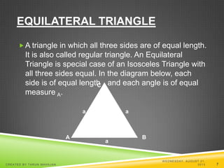 EQUILATERAL TRIANGLE
A triangle in which all three sides are of equal length.
It is also called regular triangle. An Equilateral
Triangle is special case of an Isosceles Triangle with
all three sides equal. In the diagram below, each
side is of equal length a and each angle is of equal
measure A.
C
A B
a
a
a
W EDNESDAY, AUGUST 21,
2013CREATED BY TARUN MAHAJAN 7
 