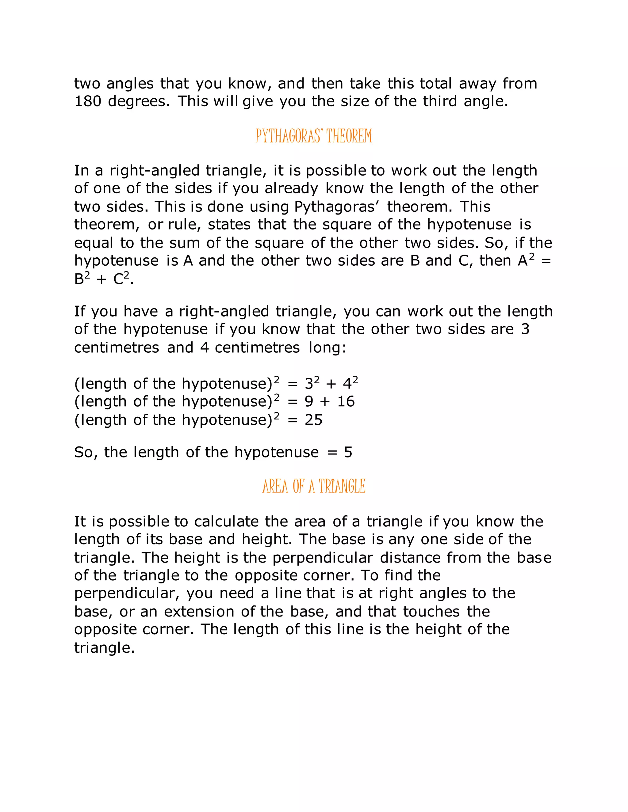 two angles that you know, and then take this total away from
180 degrees. This will give you the size of the third angle.
PYTHAGORAS’ THEOREM
In a right-angled triangle, it is possible to work out the length
of one of the sides if you already know the length of the other
two sides. This is done using Pythagoras’ theorem. This
theorem, or rule, states that the square of the hypotenuse is
equal to the sum of the square of the other two sides. So, if the
hypotenuse is A and the other two sides are B and C, then A2
=
B2
+ C2
.
If you have a right-angled triangle, you can work out the length
of the hypotenuse if you know that the other two sides are 3
centimetres and 4 centimetres long:
(length of the hypotenuse)2
= 32
+ 42
(length of the hypotenuse)2
= 9 + 16
(length of the hypotenuse)2
= 25
So, the length of the hypotenuse = 5
AREA OF A TRIANGLE
It is possible to calculate the area of a triangle if you know the
length of its base and height. The base is any one side of the
triangle. The height is the perpendicular distance from the base
of the triangle to the opposite corner. To find the
perpendicular, you need a line that is at right angles to the
base, or an extension of the base, and that touches the
opposite corner. The length of this line is the height of the
triangle.
 