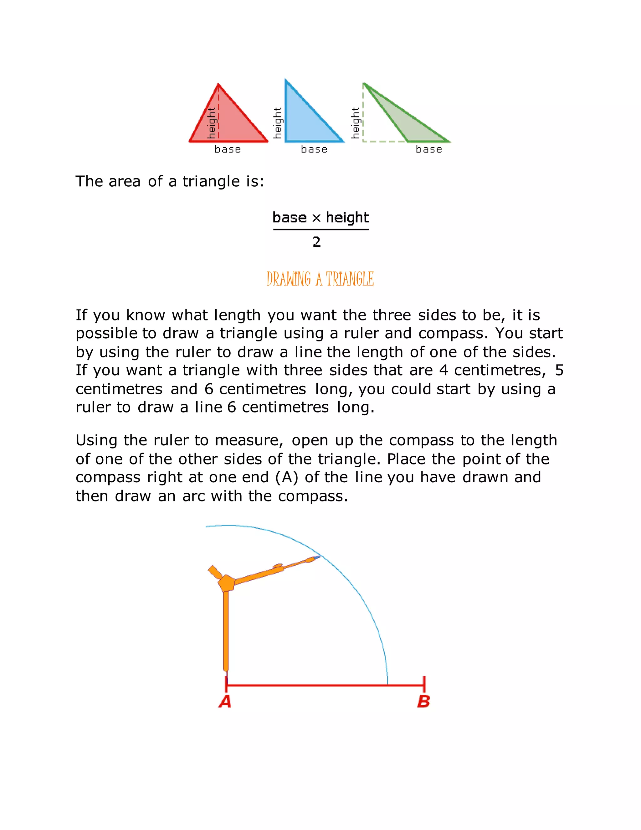 The area of a triangle is:
DRAWING A TRIANGLE
If you know what length you want the three sides to be, it is
possible to draw a triangle using a ruler and compass. You start
by using the ruler to draw a line the length of one of the sides.
If you want a triangle with three sides that are 4 centimetres, 5
centimetres and 6 centimetres long, you could start by using a
ruler to draw a line 6 centimetres long.
Using the ruler to measure, open up the compass to the length
of one of the other sides of the triangle. Place the point of the
compass right at one end (A) of the line you have drawn and
then draw an arc with the compass.
 