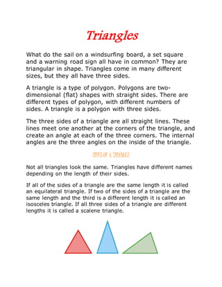 Triangles
What do the sail on a windsurfing board, a set square
and a warning road sign all have in common? They are
triangular in shape. Triangles come in many different
sizes, but they all have three sides.
A triangle is a type of polygon. Polygons are two-
dimensional (flat) shapes with straight sides. There are
different types of polygon, with different numbers of
sides. A triangle is a polygon with three sides.
The three sides of a triangle are all straight lines. These
lines meet one another at the corners of the triangle, and
create an angle at each of the three corners. The internal
angles are the three angles on the inside of the triangle.
SIDES OF A TRIANGLE
Not all triangles look the same. Triangles have different names
depending on the length of their sides.
If all of the sides of a triangle are the same length it is called
an equilateral triangle. If two of the sides of a triangle are the
same length and the third is a different length it is called an
isosceles triangle. If all three sides of a triangle are different
lengths it is called a scalene triangle.
 