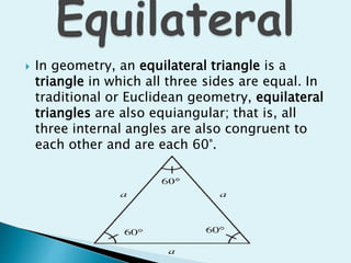  In geometry, an equilateral triangle is a
triangle in which all three sides are equal. In
traditional or Euclidean geometry, equilateral
triangles are also equiangular; that is, all
three internal angles are also congruent to
each other and are each 60°.
 