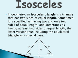  In geometry, an isosceles triangle is a triangle
that has two sides of equal length. Sometimes
it is specified as having two and only two
sides of equal length, and sometimes as
having at least two sides of equal length, the
latter version thus including the equilateral
triangle as a special case.
 