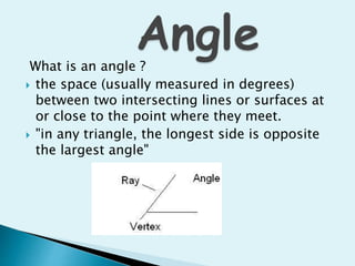 What is an angle ?
 the space (usually measured in degrees)
between two intersecting lines or surfaces at
or close to the point where they meet.
 "in any triangle, the longest side is opposite
the largest angle"
 