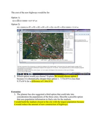 The cost of the new highways would be for
Option 1)
2∙m DA ∙3 ∙125000 = 9.57∙106 cm

Option 2)
50000 + 50000∙ 2∙ m OP + m PQ + m QG + m GH + m HI + m IJ

+

m AO + m JD ∙2 ∙125000 = 7.73∙106 cm

2. Which option would you choose? Explain.We would choose option 2
because it is dramatically cheaper than option 1. 7.73x10^6 is less than
9.57x10^6 for a difference of 1.84x10^6.

Extension
3. The planner has also suggested a third option that could take into
consideration the populations of the three cities. Describe a possible option
that uses population information to find a site for the stadium.
I would build the stadium closest to the city with the largest population because
it would reduce the amount of new construction of highways.

 