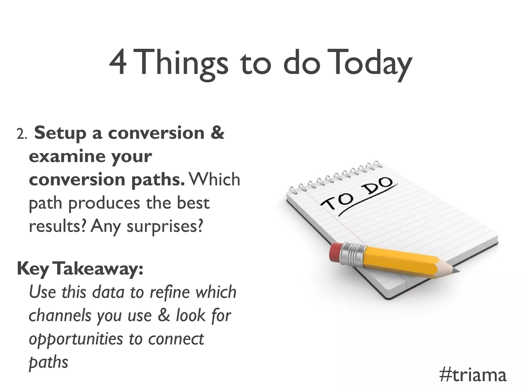 4 Things to do Today
2. Setup a conversion &
examine your
conversion paths. Which
path produces the best
results? Any surprises?
KeyTakeaway:
Use this data to refine which
channels you use & look for
opportunities to connect
paths
#triama
 