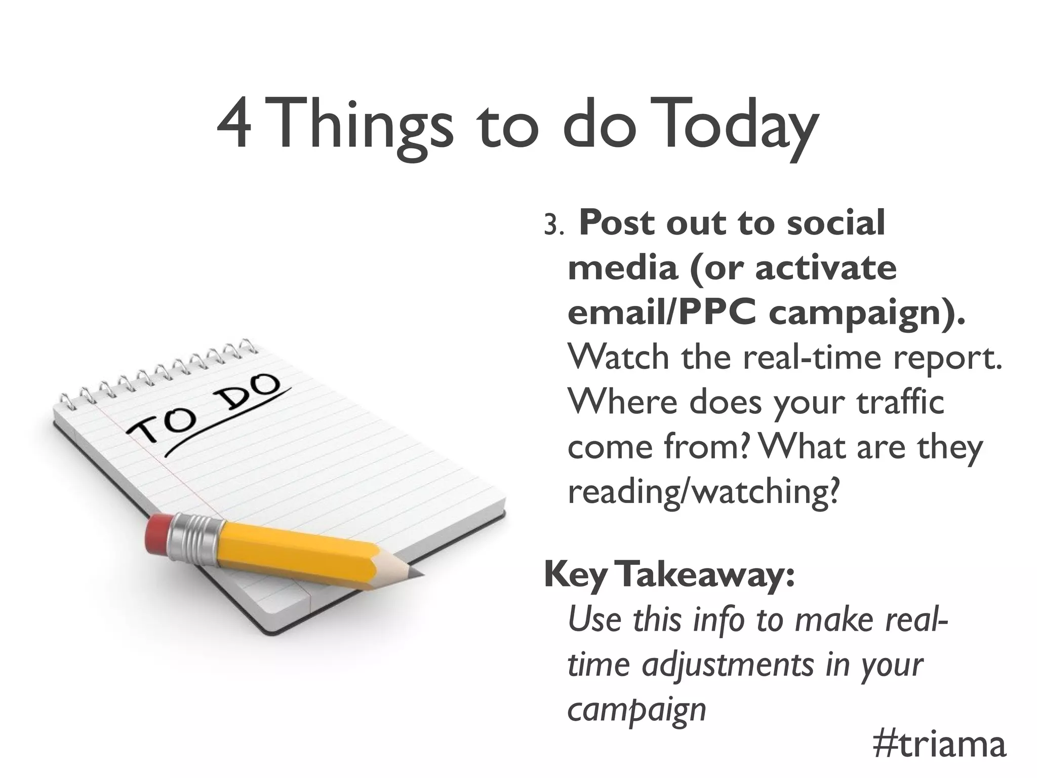 4 Things to do Today
3. Post out to social
media (or activate
email/PPC campaign).
Watch the real-time report.
Where does your traffic
come from? What are they
reading/watching?
KeyTakeaway:
Use this info to make real-
time adjustments in your
campaign
#triama
 