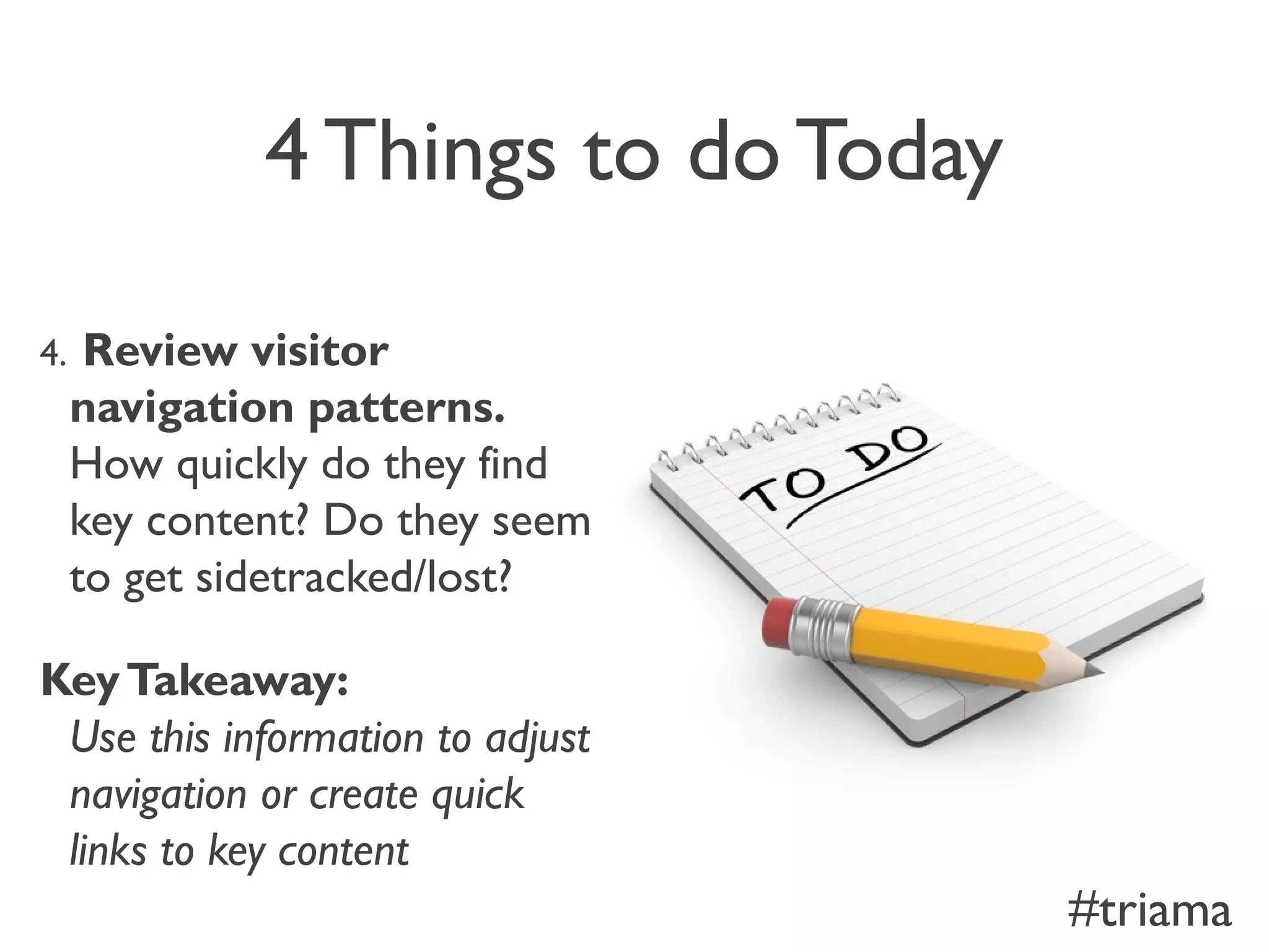 4 Things to do Today
4. Review visitor
navigation patterns.
How quickly do they find
key content? Do they seem
to get sidetracked/lost?
KeyTakeaway:
Use this information to adjust
navigation or create quick
links to key content
#triama
 