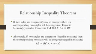 Relationship Inequality Theorem
• If two sides are congruent(equal in measure) then the
corresponding two angles will be congruent( Equal in
Measure).(Isosceles Theorem) < 𝐴 ≅< 𝐶, 𝐴𝐵 = 𝐵𝐶
• Alternately, if two angles are congruent (Equal in measure) then
the corresponding two sides will be congruent(equal in measure)
A𝐵 = 𝐵𝐶, < 𝐴 ≅< 𝐶
 