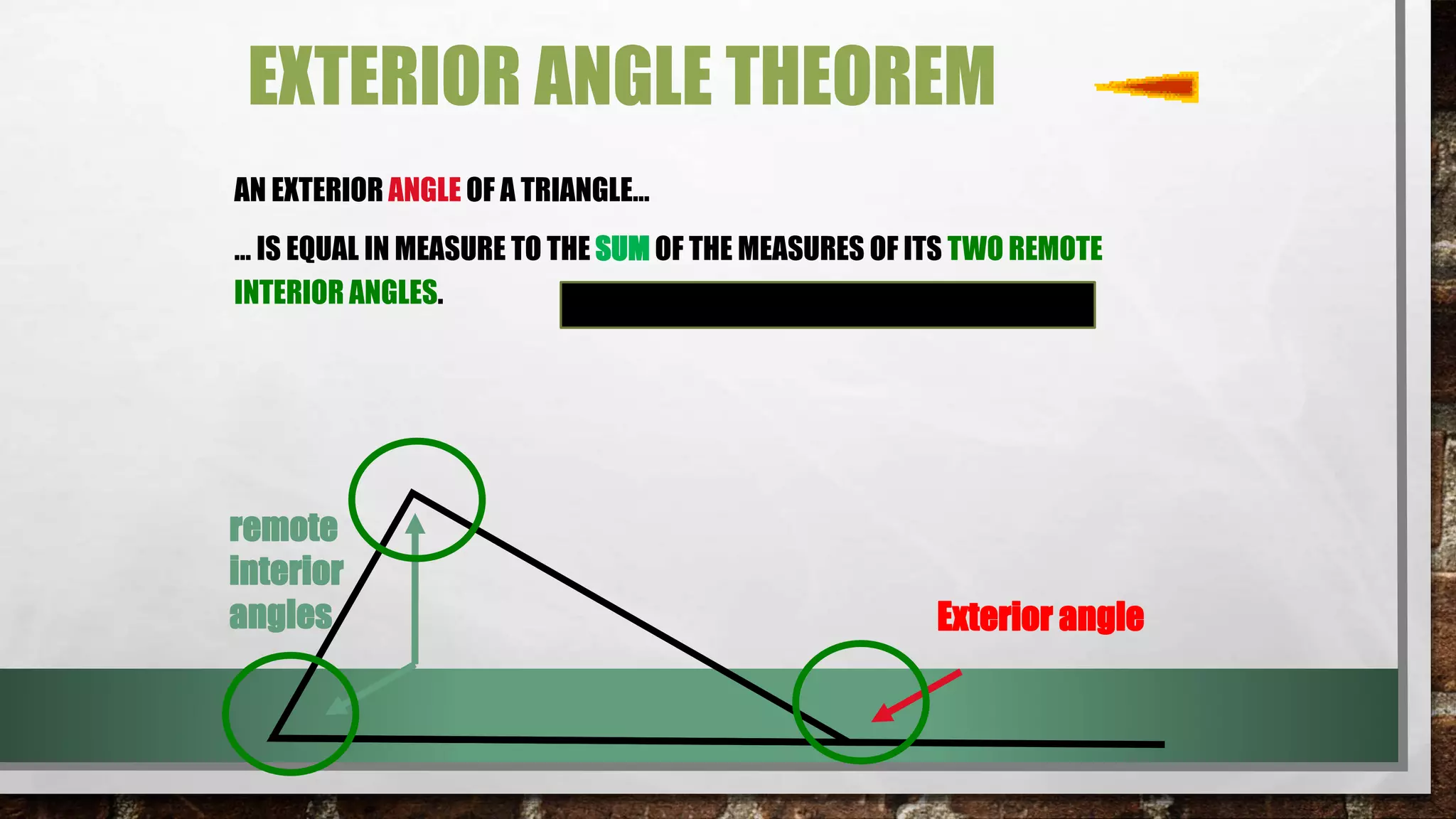 EXTERIOR ANGLE THEOREM
AN EXTERIOR ANGLE OF A TRIANGLE…
… IS EQUAL IN MEASURE TO THE SUM OF THE MEASURES OF ITS TWO REMOTE
INTERIOR ANGLES.
remote
interior
angles Exterior angle