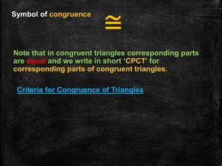 Symbol of congruence
≅
Note that in congruent triangles corresponding parts
are equal and we write in short ‘CPCT’ for
corresponding parts of congruent triangles.
Criteria for Congruence of Triangles
 