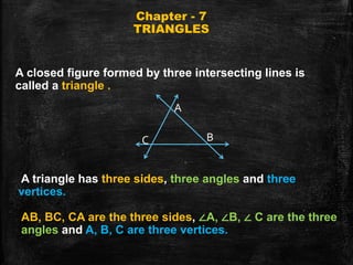 Chapter - 7
TRIANGLES
A closed figure formed by three intersecting lines is
called a triangle .
A triangle has three sides, three angles and three
vertices.
A
B
C
AB, BC, CA are the three sides, ∠A, ∠B, ∠ C are the three
angles and A, B, C are three vertices.
 