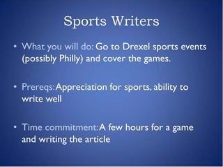 Sports Writers
• What you will do: Go to Drexel sports events
  (possibly Philly) and cover the games.

• Prereqs: Appreciation for sports, ability to
  write well

• Time commitment: A few hours for a game
  and writing the article
 