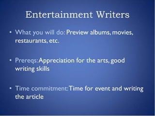 Entertainment Writers
• What you will do: Preview albums, movies,
  restaurants, etc.

• Prereqs: Appreciation for the arts, good
  writing skills

• Time commitment: Time for event and writing
  the article
 
