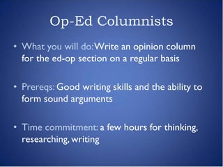 Op-Ed Columnists
• What you will do: Write an opinion column
  for the ed-op section on a regular basis

• Prereqs: Good writing skills and the ability to
  form sound arguments

• Time commitment: a few hours for thinking,
  researching, writing
 