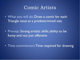 Comic Artists
• What you will do: Draw a comic for each
  Triangle issue at a predetermined size

• Prereqs: Strong artistic skills; ability to be
  funny and not just offensive

• Time commitment: Time required for drawing
 