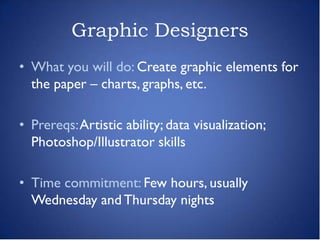 Graphic Designers
• What you will do: Create graphic elements for
  the paper – charts, graphs, etc.

• Prereqs: Artistic ability; data visualization;
  Photoshop/Illustrator skills

• Time commitment: Few hours, usually
  Wednesday and Thursday nights
 