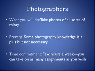 Photographers
• What you will do: Take photos of all sorts of
  things

• Prereqs: Some photography knowledge is a
  plus but not necessary

• Time commitment: Few hours a week—you
  can take on as many assignments as you wish
 