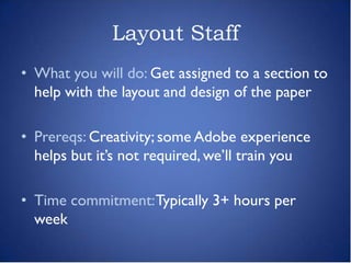 Layout Staff
• What you will do: Get assigned to a section to
  help with the layout and design of the paper

• Prereqs: Creativity; some Adobe experience
  helps but it’s not required, we’ll train you

• Time commitment: Typically 3+ hours per
  week
 