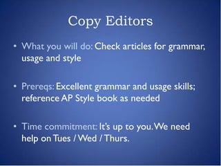 Copy Editors
• What you will do: Check articles for grammar,
  usage and style

• Prereqs: Excellent grammar and usage skills;
  reference AP Style book as needed

• Time commitment: It’s up to you. We need
  help on Tues / Wed / Thurs.
 