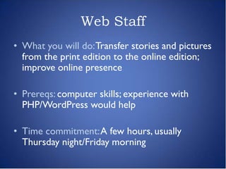 Web Staff
• What you will do: Transfer stories and pictures
  from the print edition to the online edition;
  improve online presence

• Prereqs: computer skills; experience with
  PHP/WordPress would help

• Time commitment: A few hours, usually
  Thursday night/Friday morning
 
