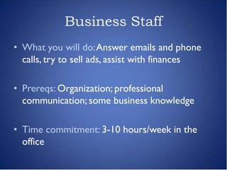 Business Staff
• What you will do: Answer emails and phone
  calls, try to sell ads, assist with finances

• Prereqs: Organization; professional
  communication; some business knowledge

• Time commitment: 3-10 hours/week in the
  office
 