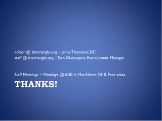 editor @ thetriangle.org – Jamie Thomson, EIC
staff @ thetriangle.org – Tara Giancaspro, Recruitment Manager


Staff Meetings = Mondays @ 6:30 in MacAlister 3010. Free pizza.

THANKS!
 